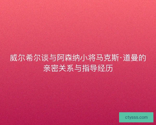 威尔希尔谈与阿森纳小将马克斯·道曼的亲密关系与指导经历