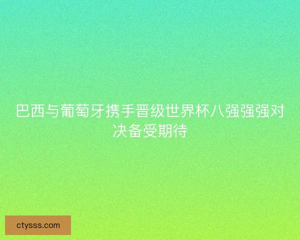 巴西与葡萄牙携手晋级世界杯八强强强对决备受期待