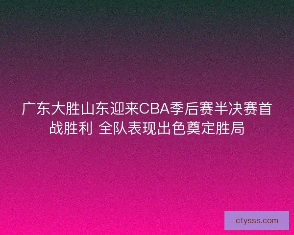 广东大胜山东迎来CBA季后赛半决赛首战胜利 全队表现出色奠定胜局