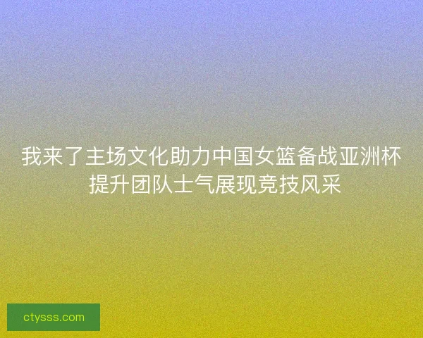 我来了主场文化助力中国女篮备战亚洲杯 提升团队士气展现竞技风采